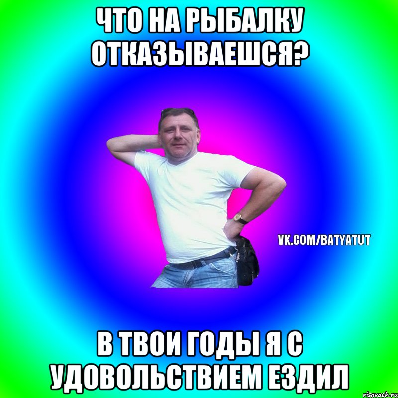 Что на рыбалку отказываешся? В твои годы я с удовольствием ездил, Мем  Типичный Батя вк