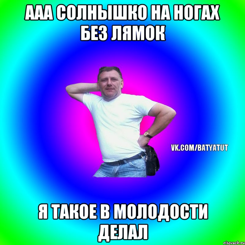 Ааа Солнышко на ногах без лямок Я такое в молодости делал, Мем  Типичный Батя вк