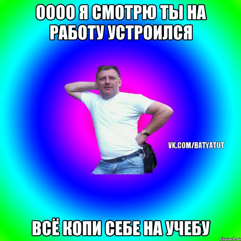 ОООО Я СМОТРЮ ТЫ НА РАБОТУ УСТРОИЛСЯ ВСЁ КОПИ СЕБЕ НА УЧЕБУ, Мем  Типичный Батя вк