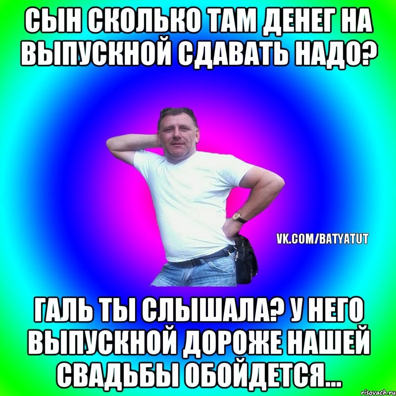 СЫН СКОЛЬКО ТАМ ДЕНЕГ НА ВЫПУСКНОЙ СДАВАТЬ НАДО? ГАЛЬ ТЫ СЛЫШАЛА? У НЕГО ВЫПУСКНОЙ ДОРОЖЕ НАШЕЙ СВАДЬБЫ ОБОЙДЕТСЯ..., Мем  Типичный Батя вк