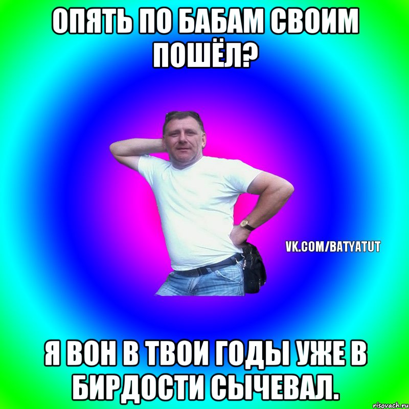 Опять по бабам своим пошёл? Я вон в твои годы уже в Бирдости сычевал., Мем  Типичный Батя вк