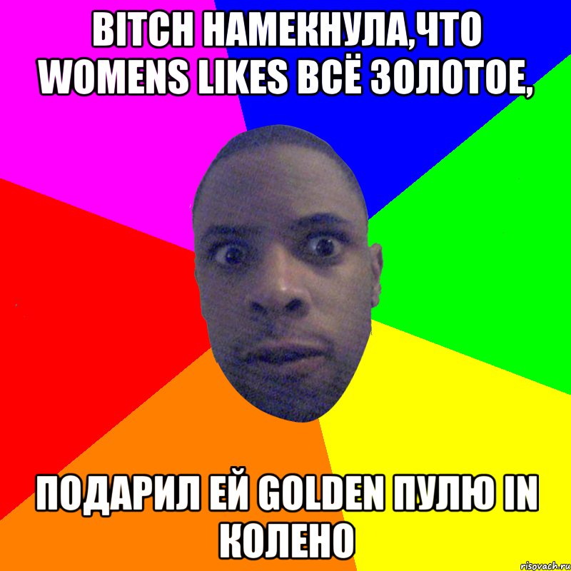 Bitch намекнула,что womens likes всё золотое, подарил ей golden пулю in колено, Мем  Типичный Негр