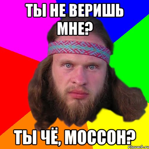 Ты не веришь мне? ты чё, моссон?