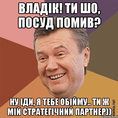 Владік! ти шо, посуд помив? ну іди, я тебе обійму.. ти ж мій стратегічний партнер))