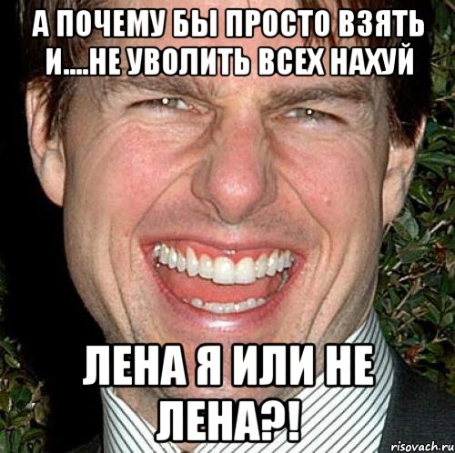 А почему бы просто взять и....не уволить всех нахуй Лена я или не Лена?!, Мем Том Круз