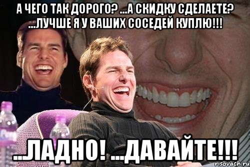 А чего так дорого? ...а скидку сделаете? ...лучше я у ваших соседей куплю!!! ...ладно! ...давайте!!!, Мем том круз