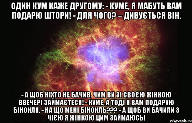 Один кум каже другому: - Куме, я мабуть вам подарю штори! - Для чого? – дивується він. - А щоб ніхто не бачив, чим ви зі своєю жінкою ввечері займаєтеся! - Куме, а тоді я вам подарую бінокля. - На що мені бінокль??? - А щоб ви бачили з чією я жінкою цим займаюсь!, Мем Туманность