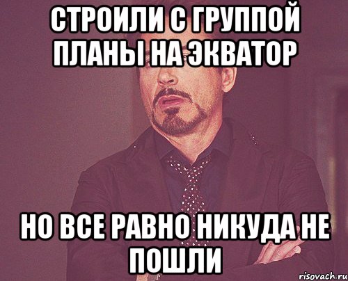 СТРОИЛИ С ГРУППОЙ ПЛАНЫ НА ЭКВАТОР НО ВСЕ РАВНО НИКУДА НЕ ПОШЛИ, Мем твое выражение лица