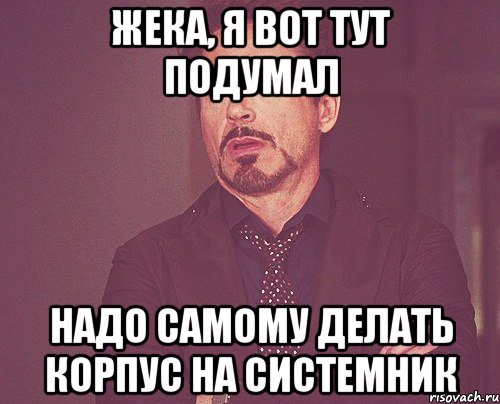 Жека, я вот тут подумал надо самому делать корпус на системник, Мем твое выражение лица