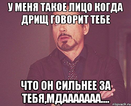 У меня такое лицо когда дрищ говорит тебе что он сильнее за тебя,Мдааааааа....