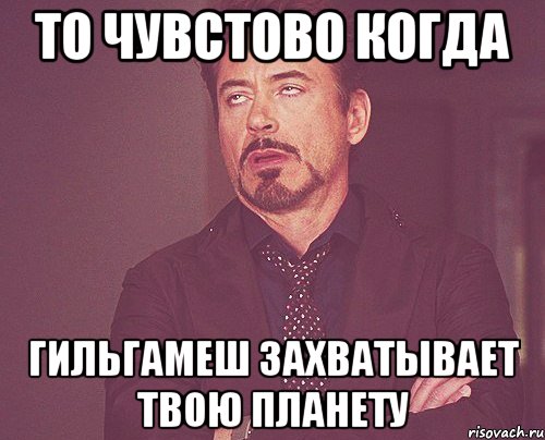 ТО ЧУВСТОВО КОГДА ГИЛЬГАМЕШ ЗАХВАТЫВАЕТ ТВОЮ ПЛАНЕТУ, Мем твое выражение лица