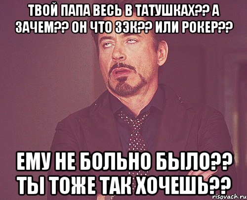 Твой папа весь в татушках?? А зачем?? Он что зэк?? Или рокер?? Ему не больно было?? Ты тоже так хочешь??, Мем твое выражение лица