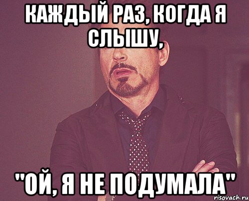 Каждый раз, когда я слышу, "Ой, я не подумала", Мем твое выражение лица