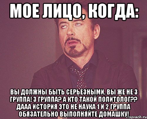 МОЕ ЛИЦО, КОГДА: ВЫ ДОЛЖНЫ БЫТЬ СЕРЬЕЗНЫМИ, ВЫ ЖЕ НЕ 3 ГРУППА! 3 ГРУППА? А КТО ТАКОЙ ПОЛИТОЛОГ?? ДААА ИСТОРИЯ ЭТО НЕ НАУКА 1 И 2 ГРУППА ОБЯЗАТЕЛЬНО ВЫПОЛНЯЙТЕ ДОМАШКУ!, Мем твое выражение лица