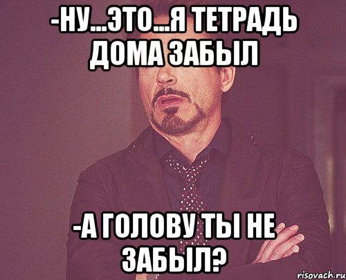 -ну...это...я тетрадь дома забыл -а голову ты не забыл?, Мем твое выражение лица