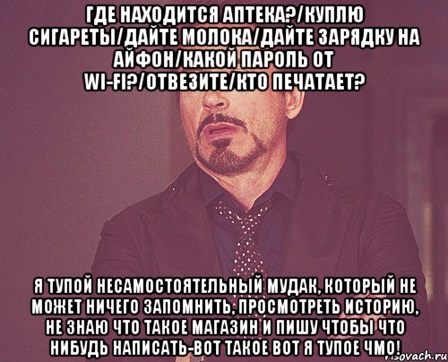 Где находится аптека?/Куплю сигареты/Дайте молока/Дайте зарядку на айфон/Какой пароль от wi-fi?/Отвезите/Кто печатает? Я тупой несамостоятельный мудак, который не может ничего запомнить, просмотреть историю, не знаю что такое магазин и пишу чтобы что нибудь написать-вот такое вот я тупое чмо!, Мем твое выражение лица