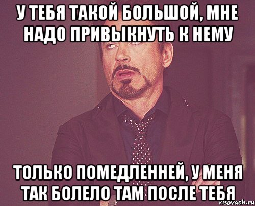 У тебя такой большой, Мне надо привыкнуть к нему Только помедленней, У меня так болело там после тебя, Мем твое выражение лица