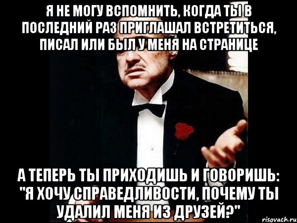 Я не могу вспомнить, когда ты в последний раз приглашал встретиться, писал или был у меня на странице А теперь ты приходишь и говоришь: "я хочу справедливости, почему ты удалил меня из друзей?", Мем ты делаешь это без уважения