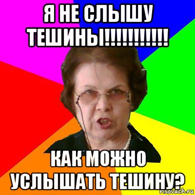 Я НЕ СЛЫШУ ТЕШИНЫ!!!!!!!!!!! как можно услышать тешину?, Мем Типичная училка