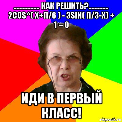 ................. Как решить?............. 2cos^( x+π/6 ) - 3sin( π/3-x) + 1 = 0 Иди в первый класс!, Мем Типичная училка