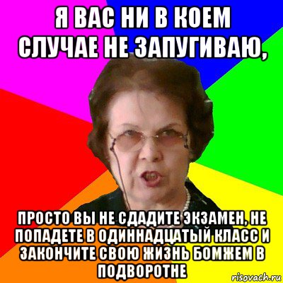 Я вас ни в коем случае не запугиваю, просто вы не сдадите экзамен, не попадете в одиннадцатый класс и закончите свою жизнь бомжем в подворотне, Мем Типичная училка