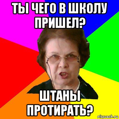 ты чего в школу пришел? штаны протирать?, Мем Типичная училка