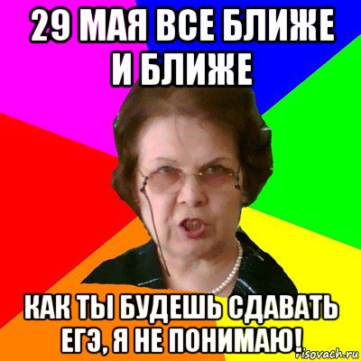 29 мая все ближе и ближе как ты будешь сдавать ЕГЭ, я не понимаю!, Мем Типичная училка