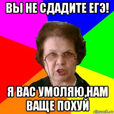 Вы не сдадите ЕГЭ! Я вас умоляю,нам ваще похуй, Мем Типичная училка