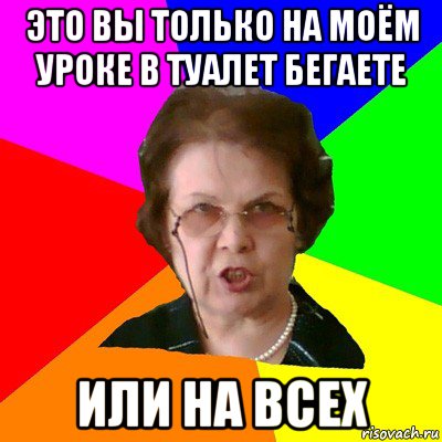 Это вы только на моём уроке в туалет бегаете ИЛИ НА ВСЕХ, Мем Типичная училка