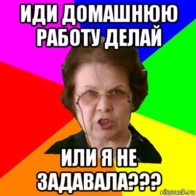 ИДИ ДОМАШНЮЮ РАБОТУ ДЕЛАЙ ИЛИ Я НЕ ЗАДАВАЛА???, Мем Типичная училка