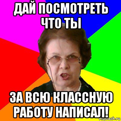 ДАЙ ПОСМОТРЕТЬ ЧТО ТЫ ЗА ВСЮ КЛАССНУЮ РАБОТУ НАПИСАЛ!, Мем Типичная училка