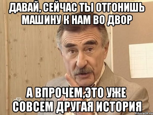 Давай, сейчас ты отгонишь машину к нам во двор А впрочем,это уже совсем другая история, Мем Каневский (Но это уже совсем другая история)