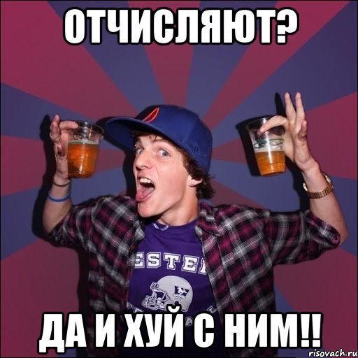 отчисляют? ДА И ХУЙ С НИМ!!