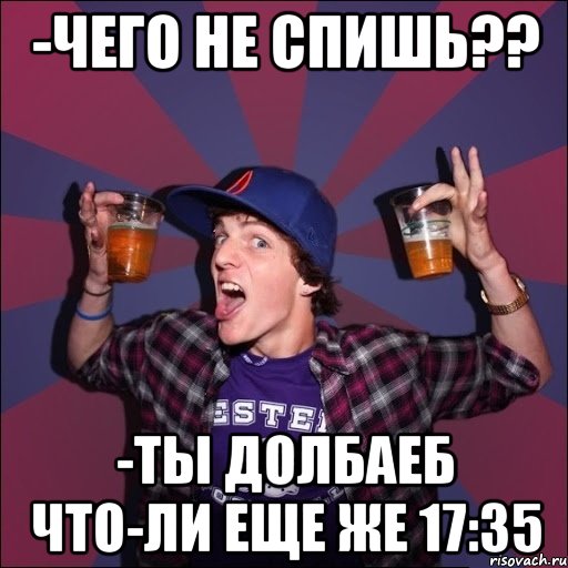 -чего не спишь?? -ты долбаеб что-ли еще же 17:35