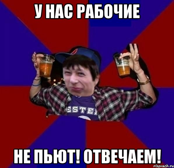 у нас рабочие не пьют! отвечаем!