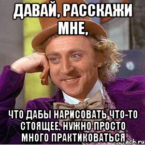 давай, расскажи мне, что дабы нарисовать что-то стоящее, нужно просто много практиковаться, Мем Ну давай расскажи (Вилли Вонка)