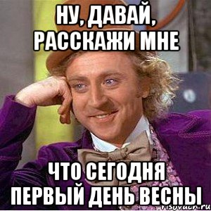 НУ, ДАВАЙ, РАССКАЖИ МНЕ ЧТО СЕГОДНЯ ПЕРВЫЙ ДЕНЬ ВЕСНЫ, Мем Ну давай расскажи (Вилли Вонка)