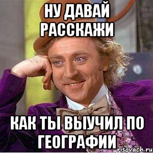 ну давай расскажи как ты выучил по географии, Мем Ну давай расскажи (Вилли Вонка)