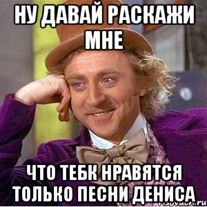 ну давай раскажи мне что тебк нравятся только песни Дениса, Мем Ну давай расскажи (Вилли Вонка)