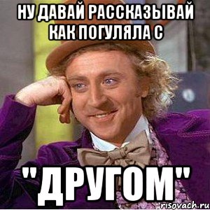 ну давай рассказывай как погуляла с "другом", Мем Ну давай расскажи (Вилли Вонка)