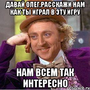 Давай Олег,расскажи нам как ты играл в эту игру нам всем так интересно, Мем Ну давай расскажи (Вилли Вонка)