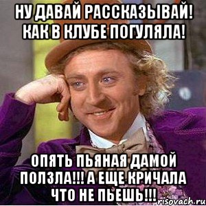 Ну давай рассказывай! Как в клубе погуляла! Опять пьяная дамой ползла!!! А еще кричала что не пьешь!!!, Мем Ну давай расскажи (Вилли Вонка)