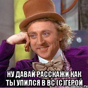  Ну давай расскажи как ты упился в ВС (с)Герой, Мем Ну давай расскажи (Вилли Вонка)