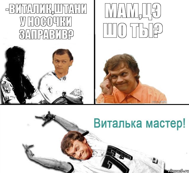 -виталик,штани у носочки заправив? мам,цэ шо ты?