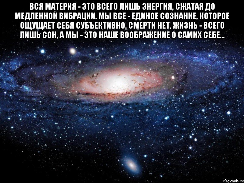 Вся материя - это всего лишь энергия, сжатая до медленной вибрации. Мы все - единое сознание, которое ощущает себя субъективно. Смерти нет, жизнь - всего лишь сон, а мы - это наше воображение о самих себе... , Мем Вселенная