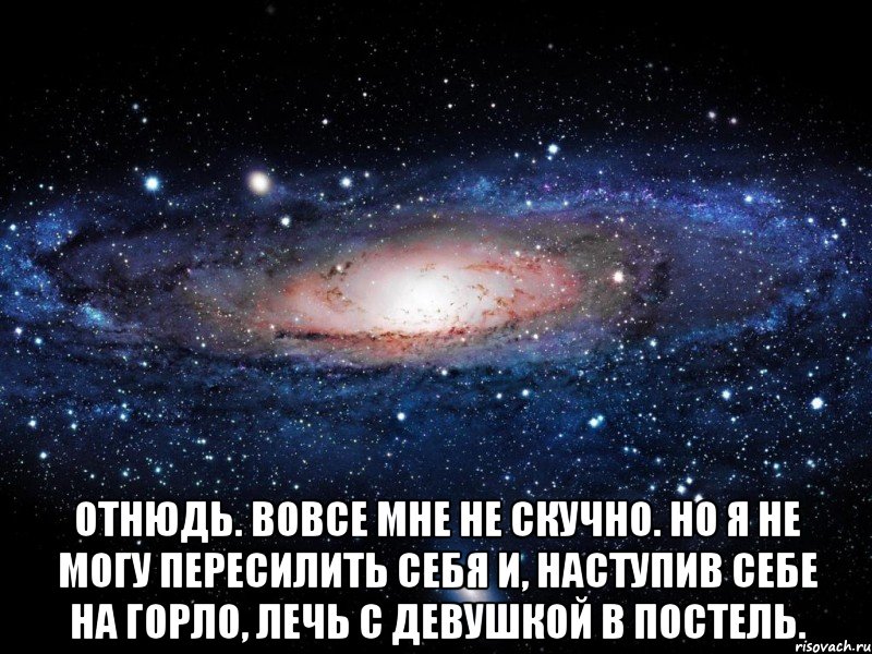  Отнюдь. Вовсе мне не скучно. Но я не могу пересилить себя и, наступив себе на горло, лечь с девушкой в постель., Мем Вселенная