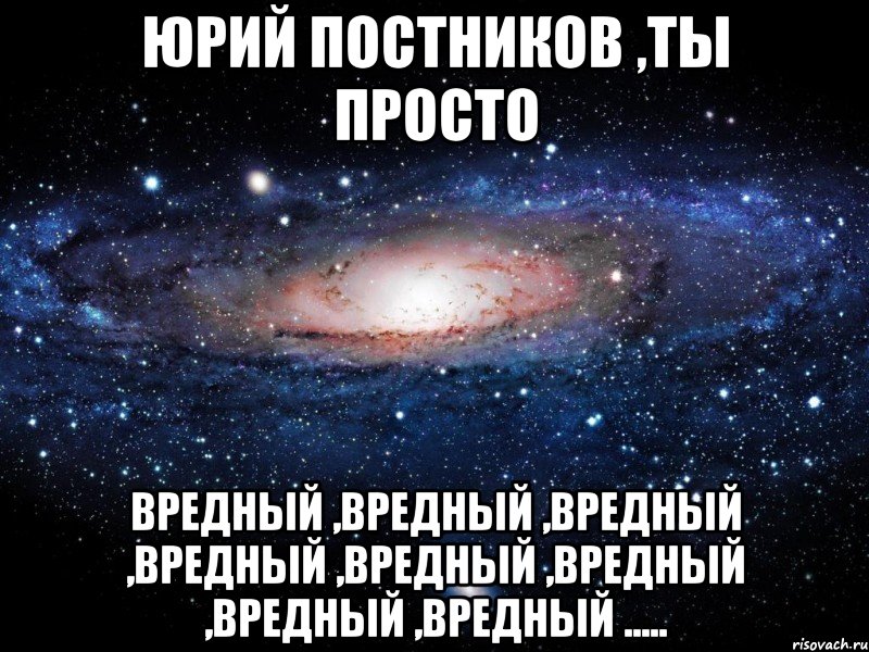 Юрий Постников ,ты просто вредный ,вредный ,вредный ,вредный ,вредный ,вредный ,вредный ,вредный ....., Мем Вселенная