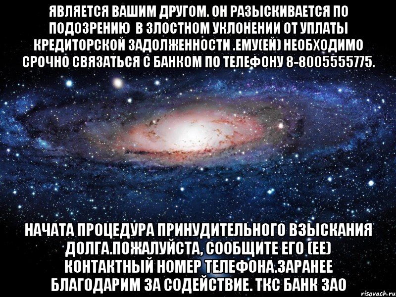 является Вашим другом. Он разыскивается по подозрению  в злостном уклонении от уплаты кредиторской задолженности .Ему(ей) необходимо срочно связаться с Банком по телефону 8-8005555775. Начата процедура принудительного взыскания долга.Пожалуйста, сообщите его (ее) контактный номер телефона.Заранее благодарим за содействие. ТКС Банк ЗАО, Мем Вселенная