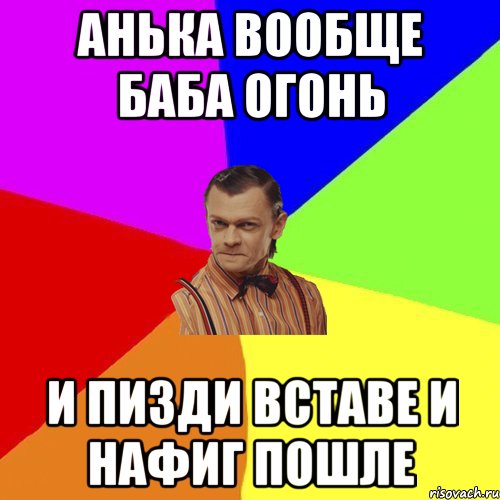 Анька вообще баба огонь И пизди вставе и нафиг пошле