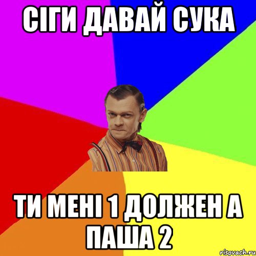 сіги давай сука ти мені 1 должен а паша 2